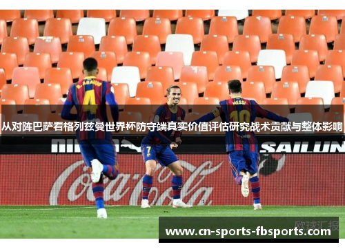 从对阵巴萨看格列兹曼世界杯防守端真实价值评估研究战术贡献与整体影响